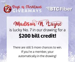 May be an image of text that says '12 Days of Christmas GIVEAWAYS BTCFiber Madison M. Layne is lucky No. 7 in our drawing for a $200 bill credit! There are still 5 more chances to win. Ifyou're a member, your automatically in the drawing!'