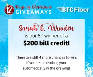 May be an image of text that says '12 Days of Christmas GIVEAWAYS BTCFiber BTC Sarah E. Wooden is our 8th winner of a $200 bill credit! There are still 4 more chances to win. Ifyou're a member, your automatically in the drawing!'