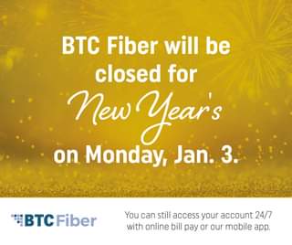 May be an image of text that says 'BTc Fiber will be closed for New Year's on Monday, Jan.3 BTC Fiber You can still access your account 24/7 with online bill pay or our mobile app.'