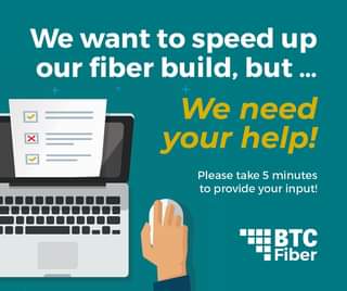 May be an image of text that says 'We want to speed up our fiber build, but... We need your help! Please take 5 minutes to provide your input! BTC Fiber'