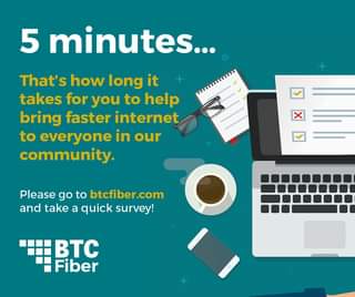 May be an image of text that says '5 minutes... That's how long it takes for you to help bring faster internet to everyone in our community. Please go to btcfiber.com and take a quick survey! BTC Fiber'